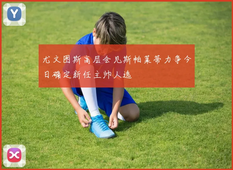 尤文图斯高层会见斯帕莱蒂力争今日确定新任主帅人选