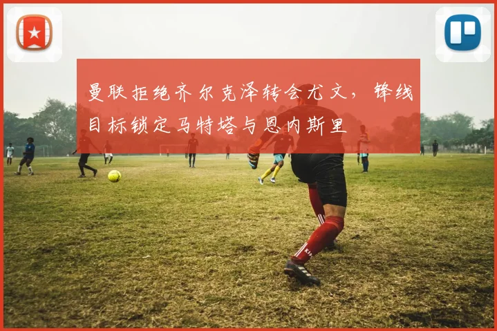 曼联拒绝齐尔克泽转会尤文，锋线目标锁定马特塔与恩内斯里
