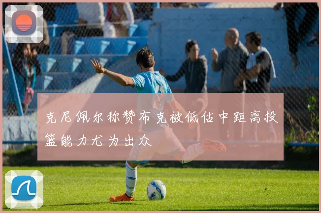 克尼佩尔称赞布克被低估中距离投篮能力尤为出众