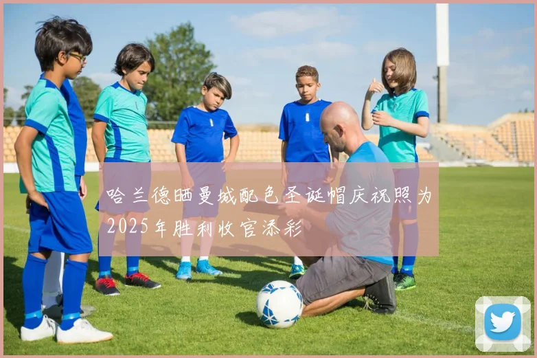 哈兰德晒曼城配色圣诞帽庆祝照为2025年胜利收官添彩