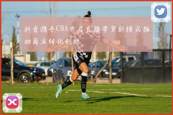 抖音携手CBA开启直播带货新模式推动商业转化创新