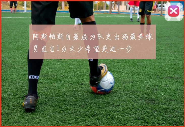 阿斯帕斯自豪成为队史出场最多球员直言1分太少希望更进一步