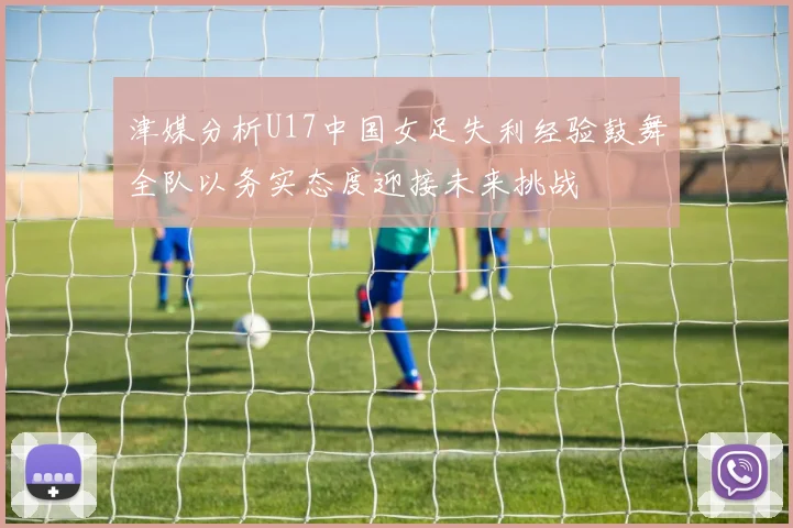 津媒分析U17中国女足失利经验鼓舞全队以务实态度迎接未来挑战