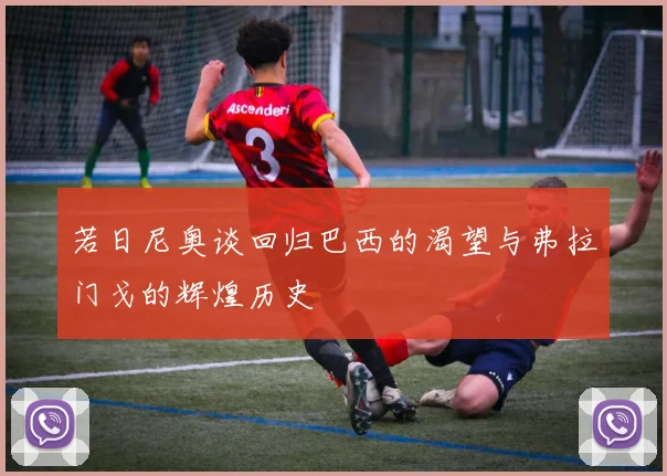 若日尼奥谈回归巴西的渴望与弗拉门戈的辉煌历史