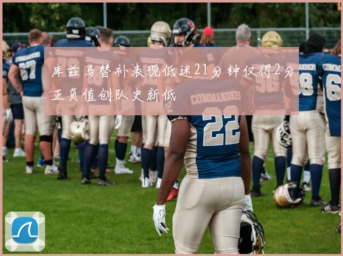 库兹马替补表现低迷21分钟仅得2分正负值创队史新低