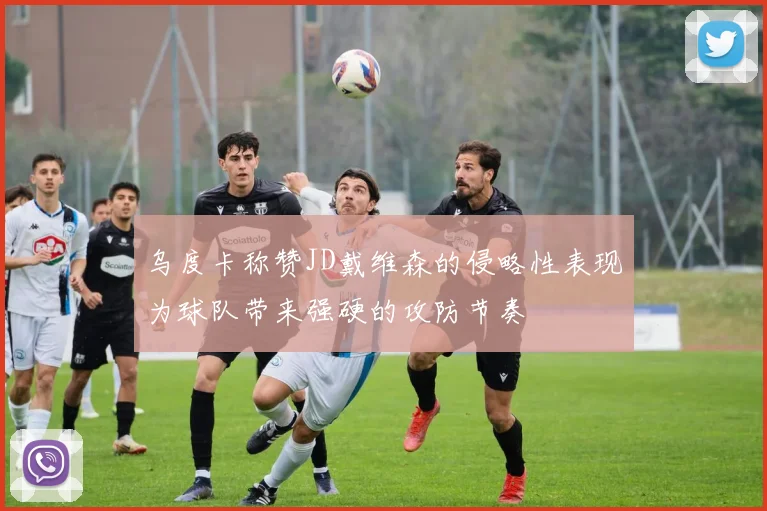 乌度卡称赞JD戴维森的侵略性表现为球队带来强硬的攻防节奏