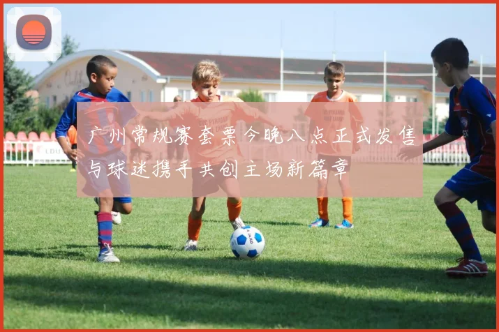 广州常规赛套票今晚八点正式发售与球迷携手共创主场新篇章