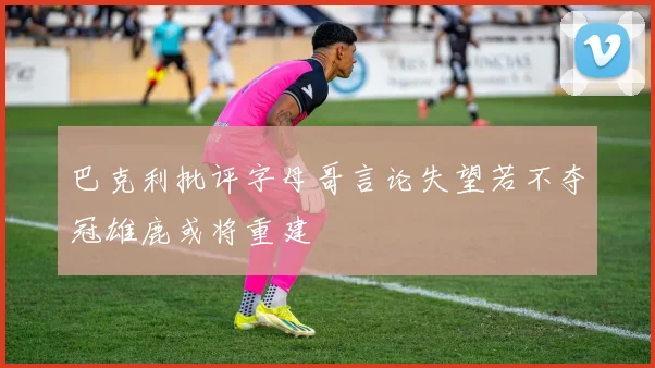 巴克利批评字母哥言论失望若不夺冠雄鹿或将重建
