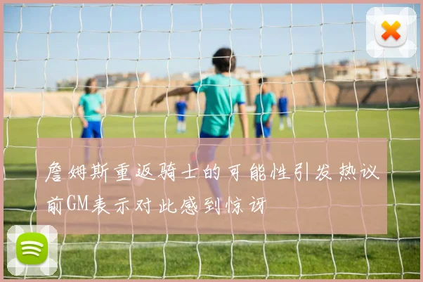 詹姆斯重返骑士的可能性引发热议前GM表示对此感到惊讶