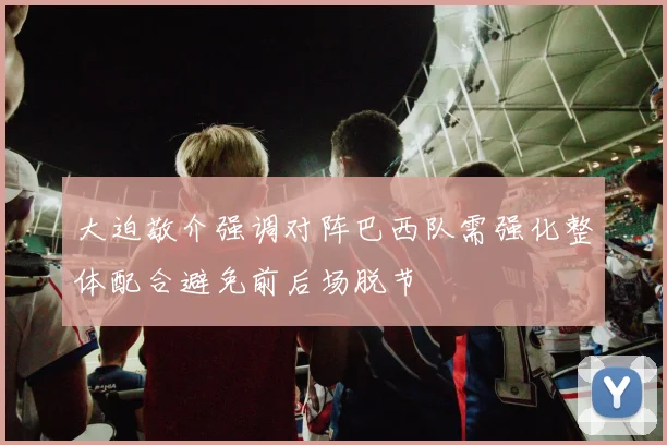 大迫敬介强调对阵巴西队需强化整体配合避免前后场脱节