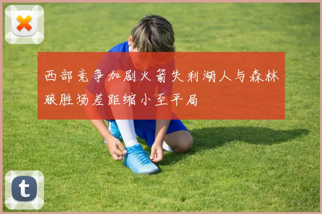 西部竞争加剧火箭失利湖人与森林狼胜场差距缩小至平局