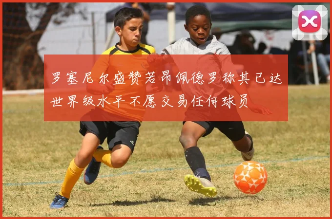 罗塞尼尔盛赞若昂佩德罗称其已达世界级水平不愿交易任何球员