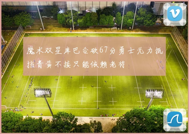 魔术双星库巴合砍67分勇士无力抵挡青黄不接只能依赖老将