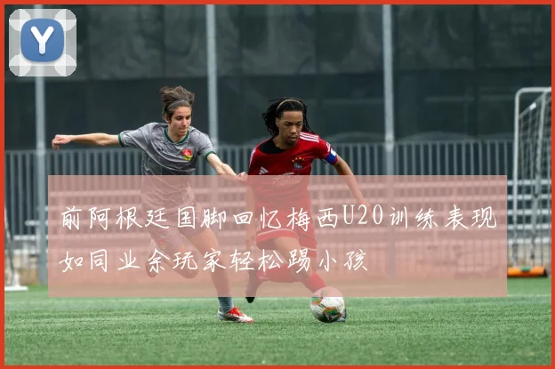 前阿根廷国脚回忆梅西U20训练表现如同业余玩家轻松踢小孩