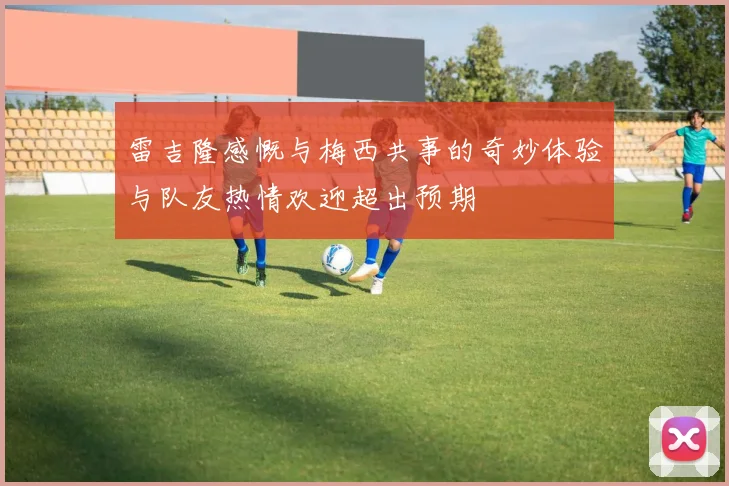 雷吉隆感慨与梅西共事的奇妙体验与队友热情欢迎超出预期